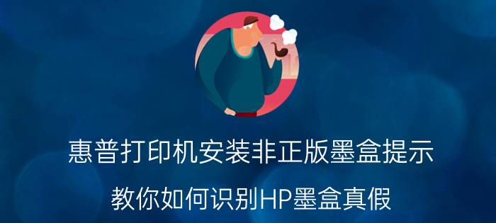 惠普打印机安装非正版墨盒提示 教你如何识别HP墨盒真假？